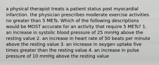 a physical therapist treats a patient status post myocardial infarction. the physician prescribes moderate exercise activities no greater than 5 METs. Which of the following descriptions would be MOST accurate for an activity that require 5 METs? 1. an increase in systolic blood pressure of 25 mmHg above the resting value 2. an increase in heart rate of 50 beats per minute above the resting value 3. an increase in oxygen uptake five times greater than the resting value 4. an increase in pulse pressure of 10 mmHg above the resting value