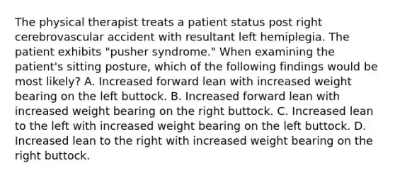 The physical therapist treats a patient status post right cerebrovascular accident with resultant left hemiplegia. The patient exhibits "pusher syndrome." When examining the patient's sitting posture, which of the following findings would be most likely? A. Increased forward lean with increased weight bearing on the left buttock. B. Increased forward lean with increased weight bearing on the right buttock. C. Increased lean to the left with increased weight bearing on the left buttock. D. Increased lean to the right with increased weight bearing on the right buttock.