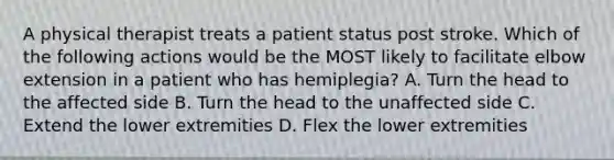 A physical therapist treats a patient status post stroke. Which of the following actions would be the MOST likely to facilitate elbow extension in a patient who has hemiplegia? A. Turn the head to the affected side B. Turn the head to the unaffected side C. Extend the lower extremities D. Flex the lower extremities