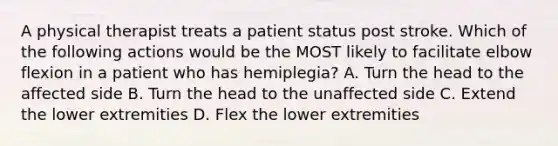 A physical therapist treats a patient status post stroke. Which of the following actions would be the MOST likely to facilitate elbow flexion in a patient who has hemiplegia? A. Turn the head to the affected side B. Turn the head to the unaffected side C. Extend the lower extremities D. Flex the lower extremities