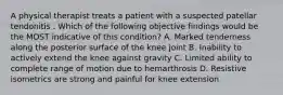 A physical therapist treats a patient with a suspected patellar tendonitis . Which of the following objective findings would be the MOST indicative of this condition? A. Marked tenderness along the posterior surface of the knee joint B. Inability to actively extend the knee against gravity C. Limited ability to complete range of motion due to hemarthrosis D. Resistive isometrics are strong and painful for knee extension