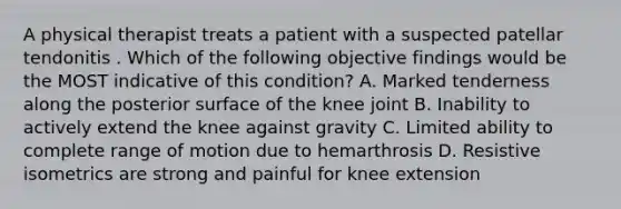 A physical therapist treats a patient with a suspected patellar tendonitis . Which of the following objective findings would be the MOST indicative of this condition? A. Marked tenderness along the posterior surface of the knee joint B. Inability to actively extend the knee against gravity C. Limited ability to complete range of motion due to hemarthrosis D. Resistive isometrics are strong and painful for knee extension