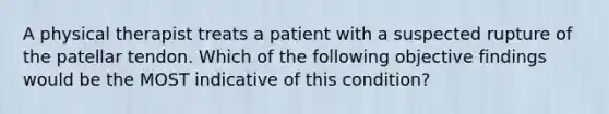 A physical therapist treats a patient with a suspected rupture of the patellar tendon. Which of the following objective findings would be the MOST indicative of this condition?