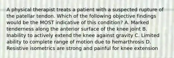 A physical therapist treats a patient with a suspected rupture of the patellar tendon. Which of the following objective findings would be the MOST indicative of this condition? A. Marked tenderness along the anterior surface of the knee joint B. Inability to actively extend the knee against gravity C. Limited ability to complete range of motion due to hemarthrosis D. Resistive isometrics are strong and painful for knee extension