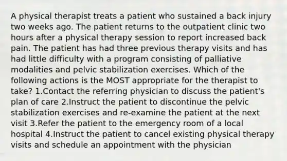 A physical therapist treats a patient who sustained a back injury two weeks ago. The patient returns to the outpatient clinic two hours after a physical therapy session to report increased back pain. The patient has had three previous therapy visits and has had little difficulty with a program consisting of palliative modalities and pelvic stabilization exercises. Which of the following actions is the MOST appropriate for the therapist to take? 1.Contact the referring physician to discuss the patient's plan of care 2.Instruct the patient to discontinue the pelvic stabilization exercises and re-examine the patient at the next visit 3.Refer the patient to the emergency room of a local hospital 4.Instruct the patient to cancel existing physical therapy visits and schedule an appointment with the physician