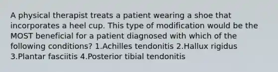 A physical therapist treats a patient wearing a shoe that incorporates a heel cup. This type of modification would be the MOST beneficial for a patient diagnosed with which of the following conditions? 1.Achilles tendonitis 2.Hallux rigidus 3.Plantar fasciitis 4.Posterior tibial tendonitis