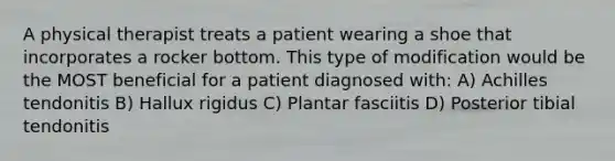 A physical therapist treats a patient wearing a shoe that incorporates a rocker bottom. This type of modification would be the MOST beneficial for a patient diagnosed with: A) Achilles tendonitis B) Hallux rigidus C) Plantar fasciitis D) Posterior tibial tendonitis