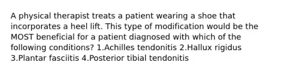 A physical therapist treats a patient wearing a shoe that incorporates a heel lift. This type of modification would be the MOST beneficial for a patient diagnosed with which of the following conditions? 1.Achilles tendonitis 2.Hallux rigidus 3.Plantar fasciitis 4.Posterior tibial tendonitis