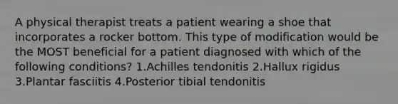 A physical therapist treats a patient wearing a shoe that incorporates a rocker bottom. This type of modification would be the MOST beneficial for a patient diagnosed with which of the following conditions? 1.Achilles tendonitis 2.Hallux rigidus 3.Plantar fasciitis 4.Posterior tibial tendonitis