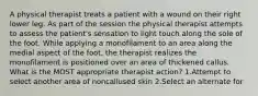 A physical therapist treats a patient with a wound on their right lower leg. As part of the session the physical therapist attempts to assess the patient's sensation to light touch along the sole of the foot. While applying a monofilament to an area along the medial aspect of the foot, the therapist realizes the monofilament is positioned over an area of thickened callus. What is the MOST appropriate therapist action? 1.Attempt to select another area of noncallused skin 2.Select an alternate for