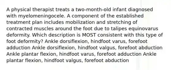 A physical therapist treats a two-month-old infant diagnosed with myelomeningocele. A component of the established treatment plan includes mobilization and stretching of contracted muscles around the foot due to talipes equinovarus deformity. Which description is MOST consistent with this type of foot deformity? Ankle dorsiflexion, hindfoot varus, forefoot adduction Ankle dorsiflexion, hindfoot valgus, forefoot abduction Ankle plantar flexion, hindfoot varus, forefoot adduction Ankle plantar flexion, hindfoot valgus, forefoot abduction