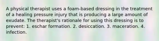 A physical therapist uses a foam-based dressing in the treatment of a healing pressure injury that is producing a large amount of exudate. The therapist's rationale for using this dressing is to prevent: 1. eschar formation. 2. desiccation. 3. maceration. 4. infection.