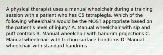 A physical therapist uses a manual wheelchair during a training session with a patient who has C5 tetraplegia. Which of the following wheelchairs would be the MOST appropriate based on the patient's level of injury? A. Manual wheelchair with sip and puff controls B. Manual wheelchair with handrim projections C. Manual wheelchair with friction surface handrims D. Manual wheelchair with standard handrims