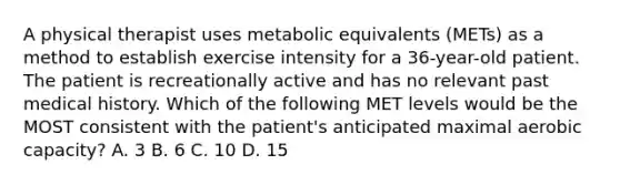 A physical therapist uses metabolic equivalents (METs) as a method to establish exercise intensity for a 36-year-old patient. The patient is recreationally active and has no relevant past medical history. Which of the following MET levels would be the MOST consistent with the patient's anticipated maximal aerobic capacity? A. 3 B. 6 C. 10 D. 15