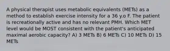 A physical therapist uses metabolic equivalents (METs) as a method to establish exercise intensity for a 36 y.o F. The patient is recreationally active and has no relevant PMH. Which MET level would be MOST consistent with the patient's anticipated maximal aerobic capacity? A) 3 METs B) 6 METs C) 10 METs D) 15 METs