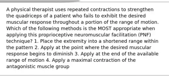 A physical therapist uses repeated contractions to strengthen the quadriceps of a patient who fails to exhibit the desired muscular response throughout a portion of the range of motion. Which of the following methods is the MOST appropriate when applying this proprioceptive neuromuscular facilitation (PNF) technique? 1. Place the extremity into a shortened range within the pattern 2. Apply at the point where the desired muscular response begins to diminish 3. Apply at the end of the available range of motion 4. Apply a maximal contraction of the antagonistic muscle group