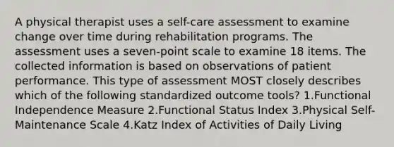 A physical therapist uses a self-care assessment to examine change over time during rehabilitation programs. The assessment uses a seven-point scale to examine 18 items. The collected information is based on observations of patient performance. This type of assessment MOST closely describes which of the following standardized outcome tools? 1.Functional Independence Measure 2.Functional Status Index 3.Physical Self-Maintenance Scale 4.Katz Index of Activities of Daily Living