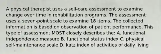 A physical therapist uses a self-care assessment to examine change over time in rehabilitation programs. The assessment uses a seven-point scale to examine 18 items. The collected information is based on observation of patient performance. This type of assessment MOST closely describes the: A. functional independence measure B. functional status index C. physical self-maintenance scale D. katz index of activities of daily living