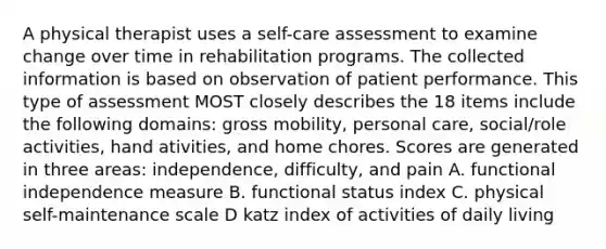 A physical therapist uses a self-care assessment to examine change over time in rehabilitation programs. The collected information is based on observation of patient performance. This type of assessment MOST closely describes the 18 items include the following domains: gross mobility, personal care, social/role activities, hand ativities, and home chores. Scores are generated in three areas: independence, difficulty, and pain A. functional independence measure B. functional status index C. physical self-maintenance scale D katz index of activities of daily living