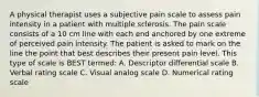 A physical therapist uses a subjective pain scale to assess pain intensity in a patient with multiple sclerosis. The pain scale consists of a 10 cm line with each end anchored by one extreme of perceived pain intensity. The patient is asked to mark on the line the point that best describes their present pain level. This type of scale is BEST termed: A. Descriptor differential scale B. Verbal rating scale C. Visual analog scale D. Numerical rating scale