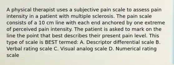 A physical therapist uses a subjective pain scale to assess pain intensity in a patient with multiple sclerosis. The pain scale consists of a 10 cm line with each end anchored by one extreme of perceived pain intensity. The patient is asked to mark on the line the point that best describes their present pain level. This type of scale is BEST termed: A. Descriptor differential scale B. Verbal rating scale C. Visual analog scale D. Numerical rating scale