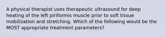 A physical therapist uses therapeutic ultrasound for deep heating of the left piriformis muscle prior to soft tissue mobilization and stretching. Which of the following would be the MOST appropriate treatment parameters?