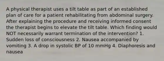 A physical therapist uses a tilt table as part of an established plan of care for a patient rehabilitating from abdominal surgery. After explaining the procedure and receiving informed consent the therapist begins to elevate the tilt table. Which finding would NOT necessarily warrant termination of the intervention? 1. Sudden loss of consciousness 2. Nausea accompanied by vomiting 3. A drop in systolic BP of 10 mmHg 4. Diaphoresis and nausea