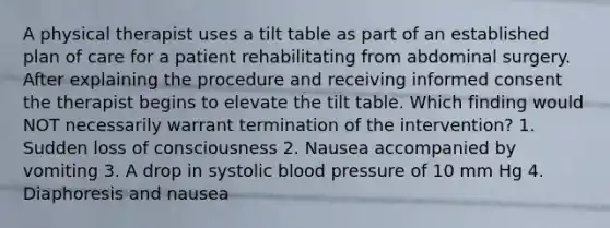 A physical therapist uses a tilt table as part of an established plan of care for a patient rehabilitating from abdominal surgery. After explaining the procedure and receiving informed consent the therapist begins to elevate the tilt table. Which finding would NOT necessarily warrant termination of the intervention? 1. Sudden loss of consciousness 2. Nausea accompanied by vomiting 3. A drop in systolic blood pressure of 10 mm Hg 4. Diaphoresis and nausea