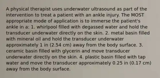 A physical therapist uses underwater ultrasound as part of the intervention to treat a patient with an ankle injury. The MOST appropriate mode of application is to immerse the patient's ankle in a: 1. whirlpool filled with degassed water and hold the transducer underwater directly on the skin. 2. metal basin filled with mineral oil and hold the transducer underwater approximately 1 in (2.54 cm) away from the body surface. 3. ceramic basin filled with glycerin and move transducer underwater directly on the skin. 4. plastic basin filled with tap water and move the transducer approximately 0.25 in (0.17 cm) away from the body surface.