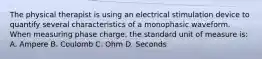 The physical therapist is using an electrical stimulation device to quantify several characteristics of a monophasic waveform. When measuring phase charge, the standard unit of measure is: A. Ampere B. Coulomb C. Ohm D. Seconds