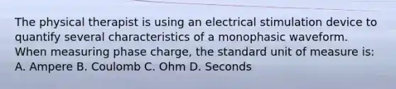 The physical therapist is using an electrical stimulation device to quantify several characteristics of a monophasic waveform. When measuring phase charge, the standard unit of measure is: A. Ampere B. Coulomb C. Ohm D. Seconds