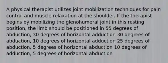 A physical therapist utilizes joint mobilization techniques for pain control and muscle relaxation at the shoulder. If the therapist begins by mobilizing the glenohumeral joint in this resting position, the limb should be positioned in 55 degrees of abduction, 30 degrees of horizontal adduction 30 degrees of abduction, 10 degrees of horizontal adduction 25 degrees of abduction, 5 degrees of horizontal abduction 10 degrees of adduction, 5 degrees of horizontal abduction