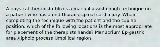 A physical therapist utilizes a manual assist cough technique on a patient who has a mid thoracic spinal cord injury. When completing the technique with the patient and the supine position, which of the following locations is the most appropriate for placement of the therapists hands? Manubrium Epigastric area Xiphoid process Umbilical region