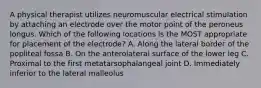 A physical therapist utilizes neuromuscular electrical stimulation by attaching an electrode over the motor point of the peroneus longus. Which of the following locations is the MOST appropriate for placement of the electrode? A. Along the lateral border of the popliteal fossa B. On the anterolateral surface of the lower leg C. Proximal to the first metatarsophalangeal joint D. Immediately inferior to the lateral malleolus