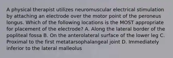 A physical therapist utilizes neuromuscular electrical stimulation by attaching an electrode over the motor point of the peroneus longus. Which of the following locations is the MOST appropriate for placement of the electrode? A. Along the lateral border of the popliteal fossa B. On the anterolateral surface of the lower leg C. Proximal to the first metatarsophalangeal joint D. Immediately inferior to the lateral malleolus