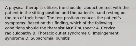 A physical therapist utilizes the shoulder abduction test with the patient in the sitting position and the patient's hand resting on the top of their head. The test position reduces the patient's symptoms. Based on this finding, which of the following conditions should the therapist MOST suspect? A. Cervical radiculopathy B. Thoracic outlet syndrome C. Impingement syndrome D. Subacromial bursitis