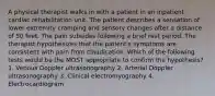 A physical therapist walks in with a patient in an inpatient cardiac rehabilitation unit. The patient describes a sensation of lower extremity cramping and sensory changes after a distance of 50 feet. The pain subsides following a brief rest period. The therapist hypothesizes that the patient's symptoms are consistent with pain from claudication. Which of the following tests would be the MOST appropriate to confirm the hypothesis? 1. Venous Doppler ultrasonography 2. Arterial Doppler ultrasonography 3. Clinical electromyography 4. Electrocardiogram