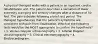 A physical therapist walks with a patient in an inpatient cardiac rehabilitation unit. The patient describes a sensation of lower extremity cramping and sensory changes after a distance of 50 feet. The pain subsides following a brief rest period. The therapist hypothesizes that the patient's symptoms are consistent with pain from claudication. Which of the following tests would be the MOST appropriate to confirm the hypothesis? • 1. Venous Doppler ultrasonography • 2. Arterial Doppler ultrasonography • 3. Clinical electromyography • 4. Electrocardiogram.