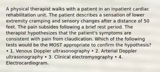 A physical therapist walks with a patient in an inpatient cardiac rehabilitation unit. The patient describes a sensation of lower extremity cramping and sensory changes after a distance of 50 feet. The pain subsides following a brief rest period. The therapist hypothesizes that the patient's symptoms are consistent with pain from claudication. Which of the following tests would be the MOST appropriate to confirm the hypothesis? • 1. Venous Doppler ultrasonography • 2. Arterial Doppler ultrasonography • 3. Clinical electromyography • 4. Electrocardiogram.