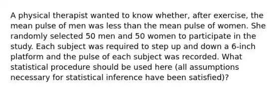 A physical therapist wanted to know whether, after exercise, the mean pulse of men was less than the mean pulse of women. She randomly selected 50 men and 50 women to participate in the study. Each subject was required to step up and down a 6-inch platform and the pulse of each subject was recorded. What statistical procedure should be used here (all assumptions necessary for statistical inference have been satisfied)?