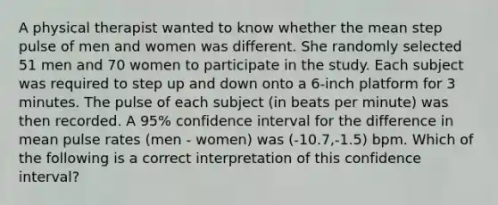 A physical therapist wanted to know whether the mean step pulse of men and women was different. She randomly selected 51 men and 70 women to participate in the study. Each subject was required to step up and down onto a 6-inch platform for 3 minutes. The pulse of each subject (in beats per minute) was then recorded. A 95% confidence interval for the difference in mean pulse rates (men - women) was (-10.7,-1.5) bpm. Which of the following is a correct interpretation of this confidence interval?