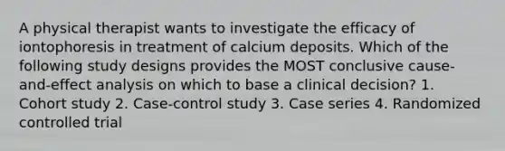 A physical therapist wants to investigate the efficacy of iontophoresis in treatment of calcium deposits. Which of the following study designs provides the MOST conclusive cause-and-effect analysis on which to base a clinical decision? 1. Cohort study 2. Case-control study 3. Case series 4. Randomized controlled trial