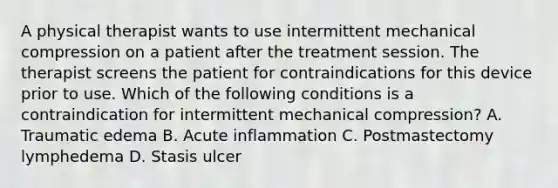 A physical therapist wants to use intermittent mechanical compression on a patient after the treatment session. The therapist screens the patient for contraindications for this device prior to use. Which of the following conditions is a contraindication for intermittent mechanical compression? A. Traumatic edema B. Acute inflammation C. Postmastectomy lymphedema D. Stasis ulcer