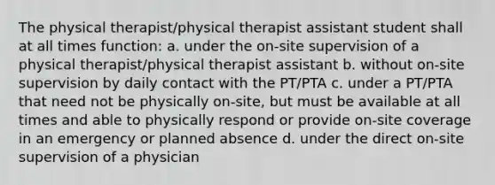 The physical therapist/physical therapist assistant student shall at all times function: a. under the on-site supervision of a physical therapist/physical therapist assistant b. without on-site supervision by daily contact with the PT/PTA c. under a PT/PTA that need not be physically on-site, but must be available at all times and able to physically respond or provide on-site coverage in an emergency or planned absence d. under the direct on-site supervision of a physician