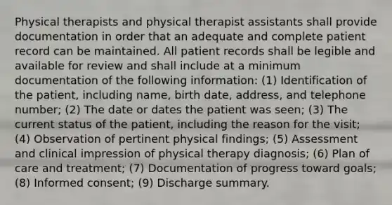 Physical therapists and physical therapist assistants shall provide documentation in order that an adequate and complete patient record can be maintained. All patient records shall be legible and available for review and shall include at a minimum documentation of the following information: (1) Identification of the patient, including name, birth date, address, and telephone number; (2) The date or dates the patient was seen; (3) The current status of the patient, including the reason for the visit; (4) Observation of pertinent physical findings; (5) Assessment and clinical impression of physical therapy diagnosis; (6) Plan of care and treatment; (7) Documentation of progress toward goals; (8) Informed consent; (9) Discharge summary.