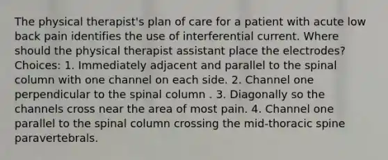 The physical therapist's plan of care for a patient with acute low back pain identifies the use of interferential current. Where should the physical therapist assistant place the electrodes? Choices: 1. Immediately adjacent and parallel to the spinal column with one channel on each side. 2. Channel one perpendicular to the spinal column . 3. Diagonally so the channels cross near the area of most pain. 4. Channel one parallel to the spinal column crossing the mid-thoracic spine paravertebrals.