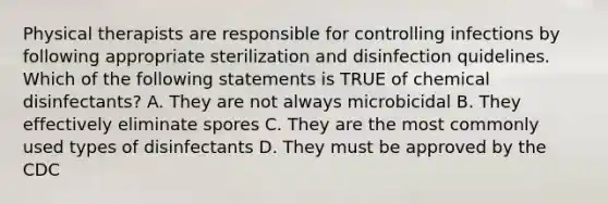 Physical therapists are responsible for controlling infections by following appropriate sterilization and disinfection quidelines. Which of the following statements is TRUE of chemical disinfectants? A. They are not always microbicidal B. They effectively eliminate spores C. They are the most commonly used types of disinfectants D. They must be approved by the CDC