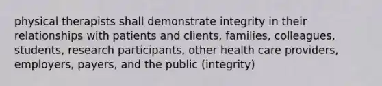 physical therapists shall demonstrate integrity in their relationships with patients and clients, families, colleagues, students, research participants, other health care providers, employers, payers, and the public (integrity)