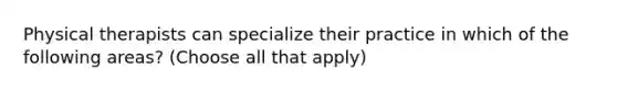Physical therapists can specialize their practice in which of the following areas? (Choose all that apply)