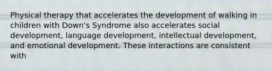 Physical therapy that accelerates the development of walking in children with Down's Syndrome also accelerates social development, language development, intellectual development, and emotional development. These interactions are consistent with